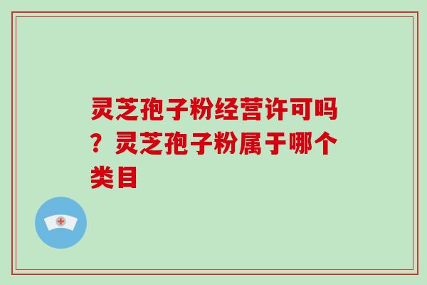 灵芝孢子粉经营许可吗?灵芝孢子粉属于哪个类目-第1张图片-灵芝大师 灵芝孢子粉经营许可吗?灵芝孢子粉属于哪个类目-第1张图片-灵芝大师