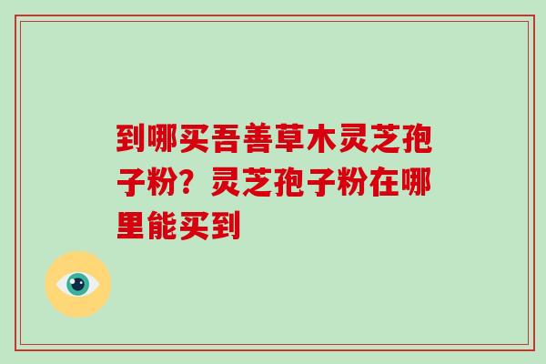 到哪买吾善草木灵芝孢子粉？灵芝孢子粉在哪里能买到