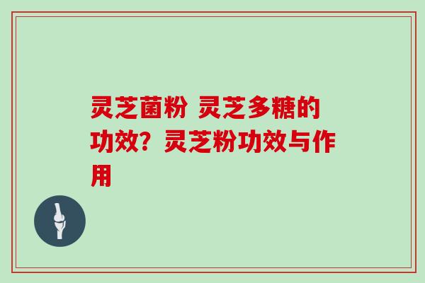 灵芝菌粉 灵芝多糖的功效？灵芝粉功效与作用