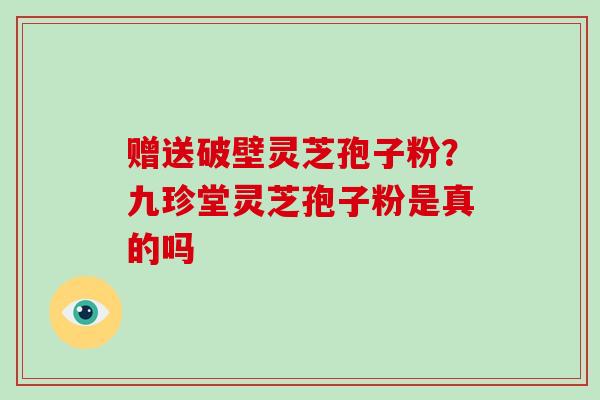 赠送破壁灵芝孢子粉?九珍堂灵芝孢子粉是真的吗-第1张图片-灵芝大师 赠送破壁灵芝孢子粉?九珍堂灵芝孢子粉是真的吗-第1张图片-灵芝大师