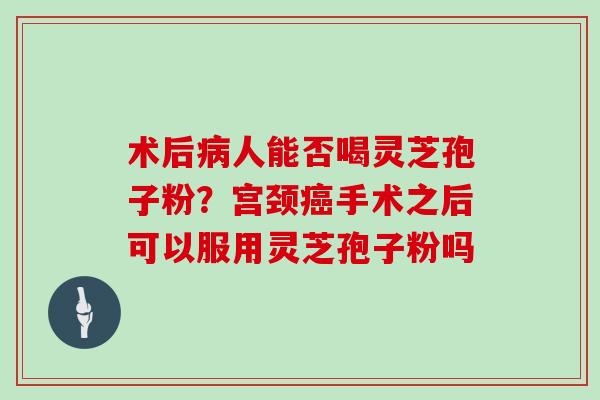 术后病人能否喝灵芝孢子粉？宫颈癌手术之后可以服用灵芝孢子粉吗