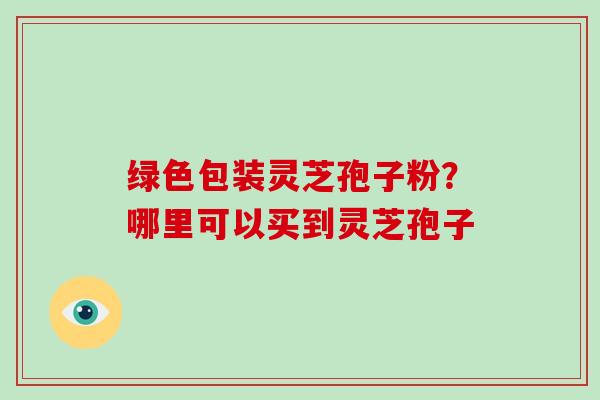 绿色包装灵芝孢子粉？哪里可以买到灵芝孢子