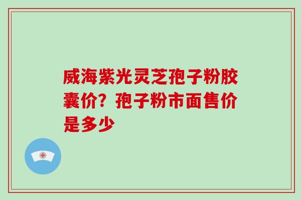 威海紫光灵芝孢子粉胶囊价？孢子粉市面售价是多少