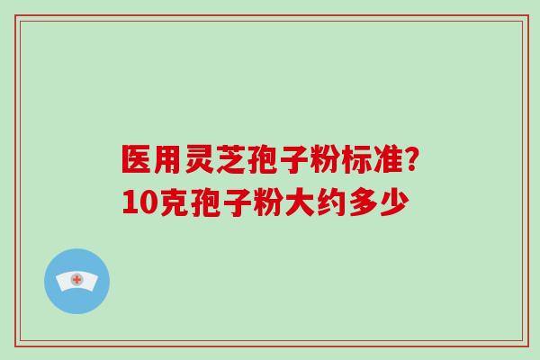 医用灵芝孢子粉标准？10克孢子粉大约多少