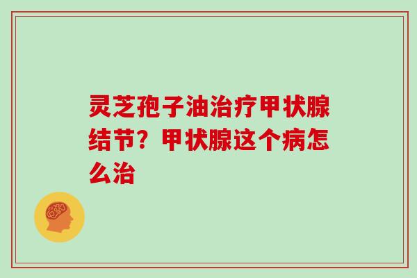 灵芝孢子油治疗甲状腺结节？甲状腺这个病怎么治