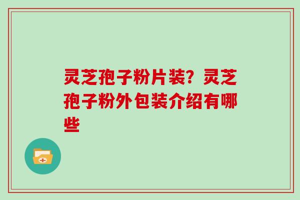 灵芝孢子粉片装？灵芝孢子粉外包装介绍有哪些