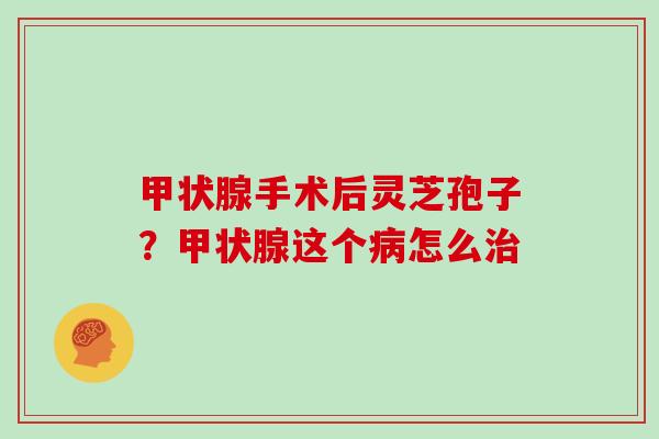 甲状腺手术后灵芝孢子？甲状腺这个病怎么治
