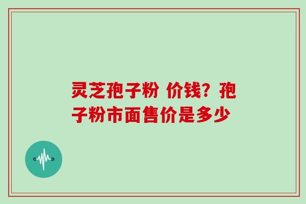 灵芝孢子粉 价钱？孢子粉市面售价是多少