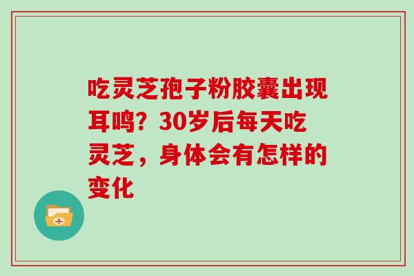 吃灵芝孢子粉胶囊出现耳鸣？30岁后每天吃灵芝，身体会有怎样的变化
