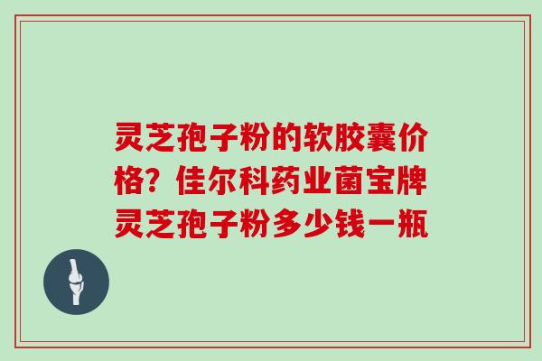 灵芝孢子粉的软胶囊价格？佳尔科药业菌宝牌灵芝孢子粉多少钱一瓶