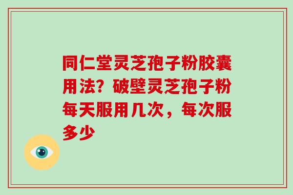 同仁堂灵芝孢子粉胶囊用法？破壁灵芝孢子粉每天服用几次，每次服多少