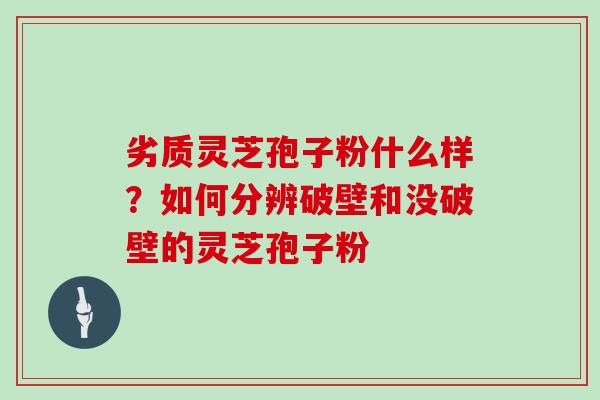 劣质灵芝孢子粉什么样？如何分辨破壁和没破壁的灵芝孢子粉