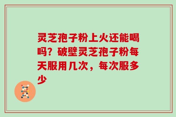 灵芝孢子粉上火还能喝吗？破壁灵芝孢子粉每天服用几次，每次服多少