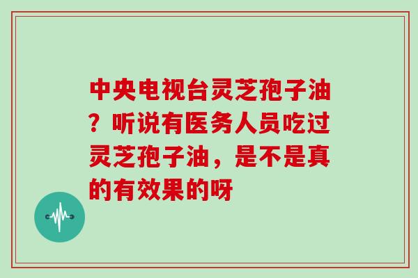 中央电视台灵芝孢子油？听说有医务人员吃过灵芝孢子油，是不是真的有效果的呀