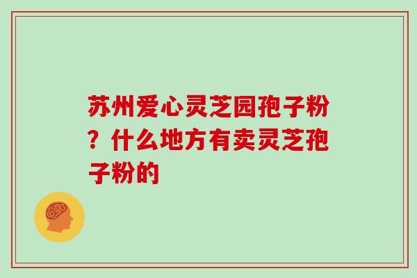 苏州爱心灵芝园孢子粉？什么地方有卖灵芝孢子粉的