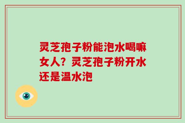灵芝孢子粉能泡水喝嘛女人？灵芝孢子粉开水还是温水泡