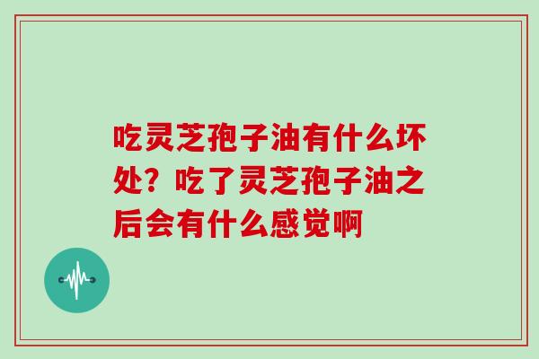 吃灵芝孢子油有什么坏处？吃了灵芝孢子油之后会有什么感觉啊