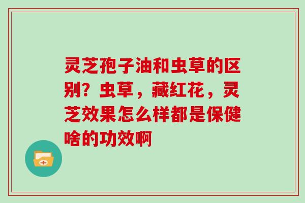 灵芝孢子油和虫草的区别？虫草，藏红花，灵芝效果怎么样都是保健啥的功效啊