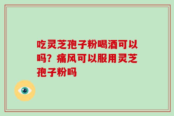 吃灵芝孢子粉喝酒可以吗？痛风可以服用灵芝孢子粉吗