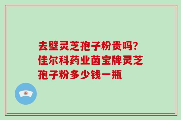 去壁灵芝孢子粉贵吗？佳尔科药业菌宝牌灵芝孢子粉多少钱一瓶