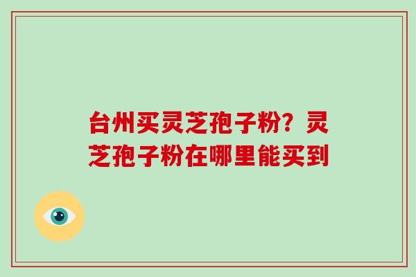 台州买灵芝孢子粉？灵芝孢子粉在哪里能买到