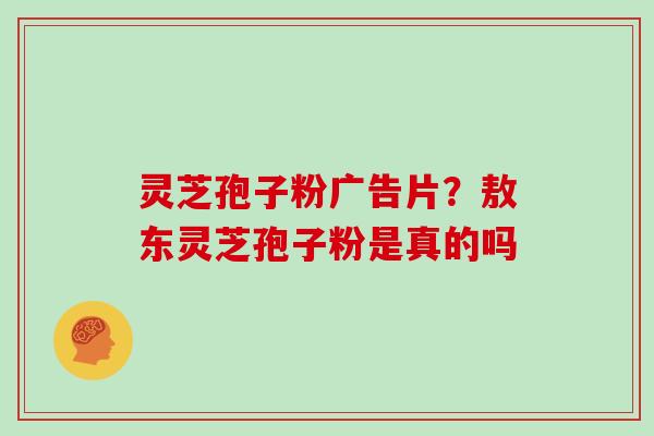 灵芝孢子粉广告片？敖东灵芝孢子粉是真的吗