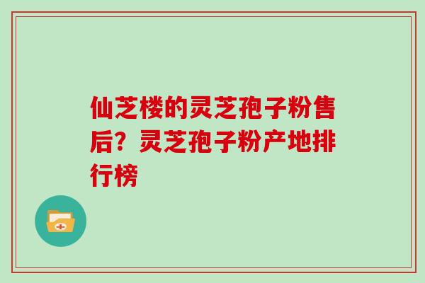 仙芝楼的灵芝孢子粉售后？灵芝孢子粉产地排行榜