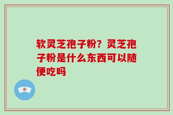 软灵芝孢子粉？灵芝孢子粉是什么东西可以随便吃吗