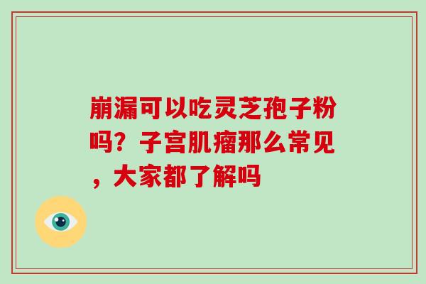 崩漏可以吃灵芝孢子粉吗？子宫肌瘤那么常见，大家都了解吗