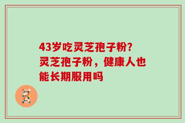 43岁吃灵芝孢子粉？灵芝孢子粉，健康人也能长期服用吗