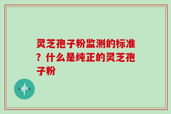 灵芝孢子粉监测的标准？什么是纯正的灵芝孢子粉