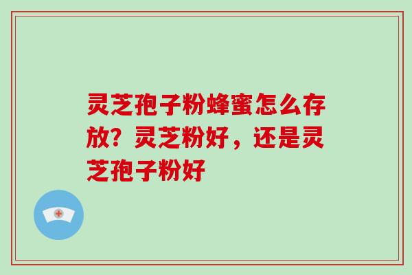 灵芝孢子粉蜂蜜怎么存放？灵芝粉好，还是灵芝孢子粉好