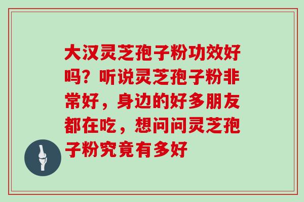 大汉灵芝孢子粉功效好吗？听说灵芝孢子粉非常好，身边的好多朋友都在吃，想问问灵芝孢子粉究竟有多好