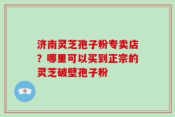 济南灵芝孢子粉专卖店？哪里可以买到正宗的灵芝破壁孢子粉
