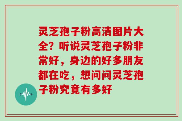 灵芝孢子粉高清图片大全？听说灵芝孢子粉非常好，身边的好多朋友都在吃，想问问灵芝孢子粉究竟有多好