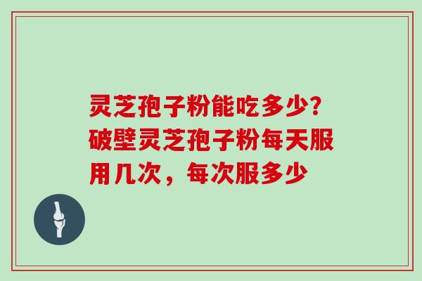灵芝孢子粉能吃多少？破壁灵芝孢子粉每天服用几次，每次服多少