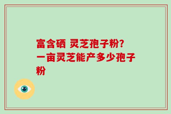 富含硒 灵芝孢子粉？一亩灵芝能产多少孢子粉