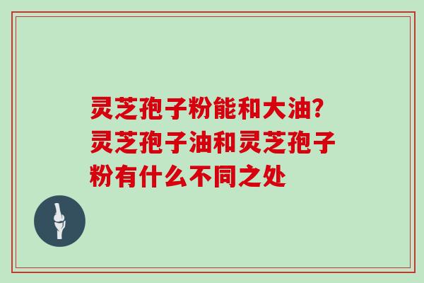 灵芝孢子粉能和大油？灵芝孢子油和灵芝孢子粉有什么不同之处