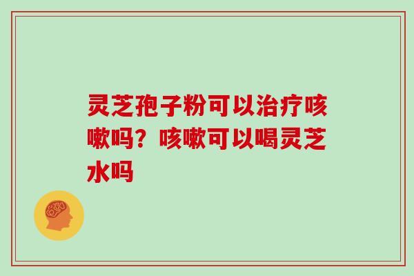 灵芝孢子粉可以治疗咳嗽吗？咳嗽可以喝灵芝水吗