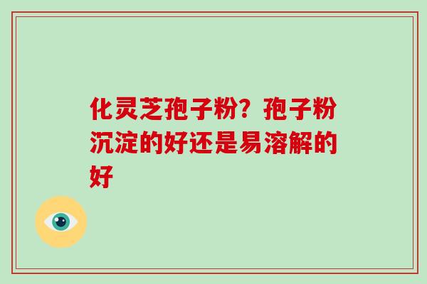 化灵芝孢子粉？孢子粉沉淀的好还是易溶解的好