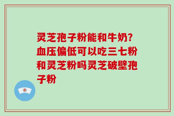 灵芝孢子粉能和牛奶？血压偏低可以吃三七粉和灵芝粉吗灵芝破壁孢子粉