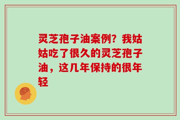 灵芝孢子油案例？我姑姑吃了很久的灵芝孢子油，这几年保持的很年轻