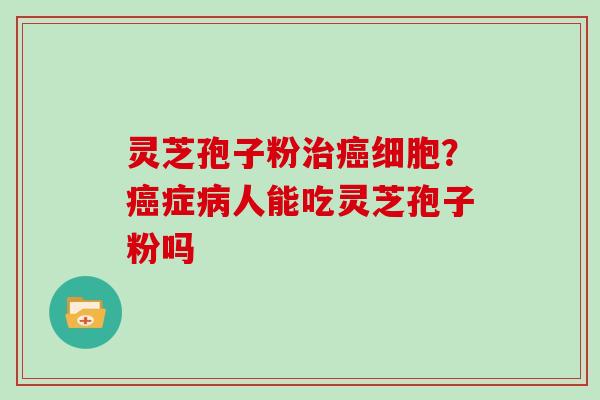 灵芝孢子粉治癌细胞？癌症病人能吃灵芝孢子粉吗