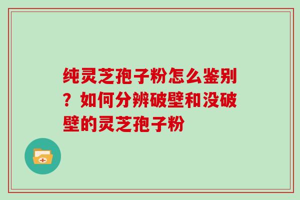 纯灵芝孢子粉怎么鉴别？如何分辨破壁和没破壁的灵芝孢子粉