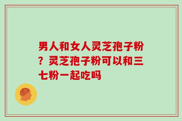 男人和女人灵芝孢子粉？灵芝孢子粉可以和三七粉一起吃吗