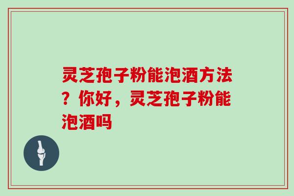 灵芝孢子粉能泡酒方法？你好，灵芝孢子粉能泡酒吗