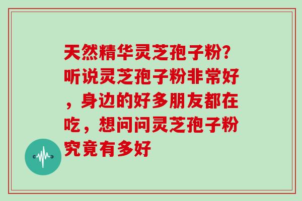 天然精华灵芝孢子粉？听说灵芝孢子粉非常好，身边的好多朋友都在吃，想问问灵芝孢子粉究竟有多好