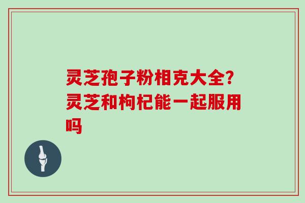 灵芝孢子粉相克大全？灵芝和枸杞能一起服用吗