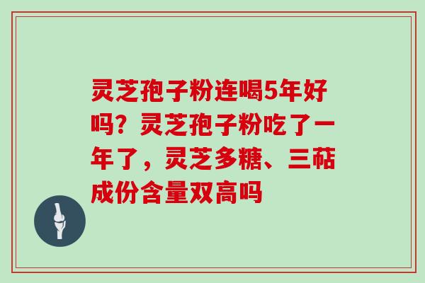 灵芝孢子粉连喝5年好吗？灵芝孢子粉吃了一年了，灵芝多糖、三萜成份含量双高吗