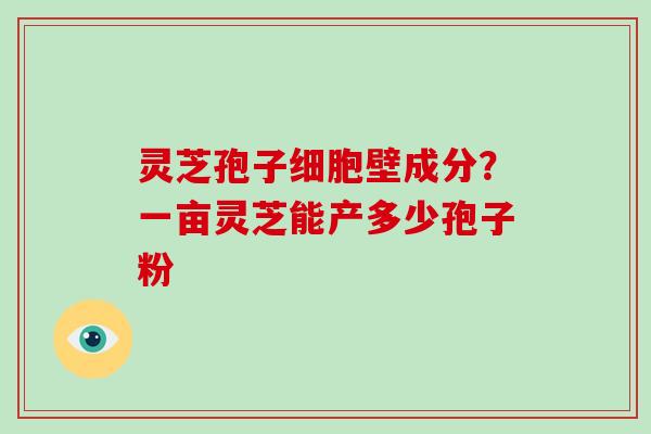 灵芝孢子细胞壁成分？一亩灵芝能产多少孢子粉